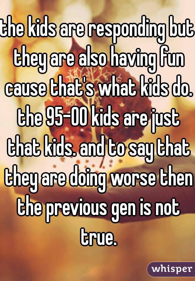 the kids are responding but they are also having fun cause that's what kids do. the 95-00 kids are just that kids. and to say that they are doing worse then the previous gen is not true.