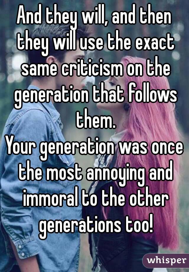 And they will, and then they will use the exact same criticism on the generation that follows them.
Your generation was once the most annoying and immoral to the other generations too!