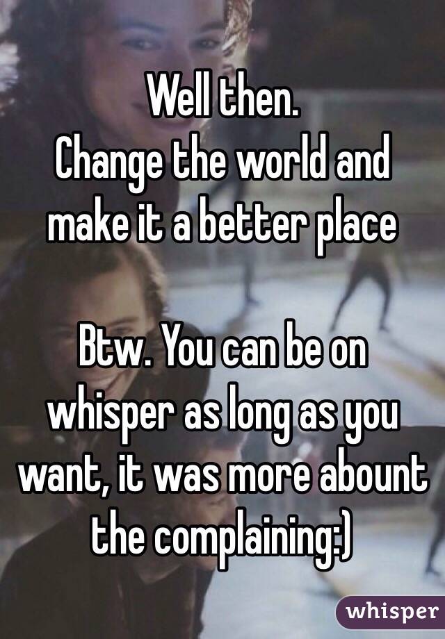 Well then.
Change the world and make it a better place

Btw. You can be on whisper as long as you want, it was more abount the complaining:)