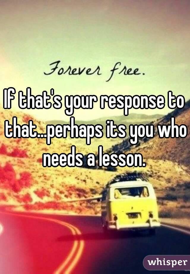 If that's your response to that...perhaps its you who needs a lesson. 