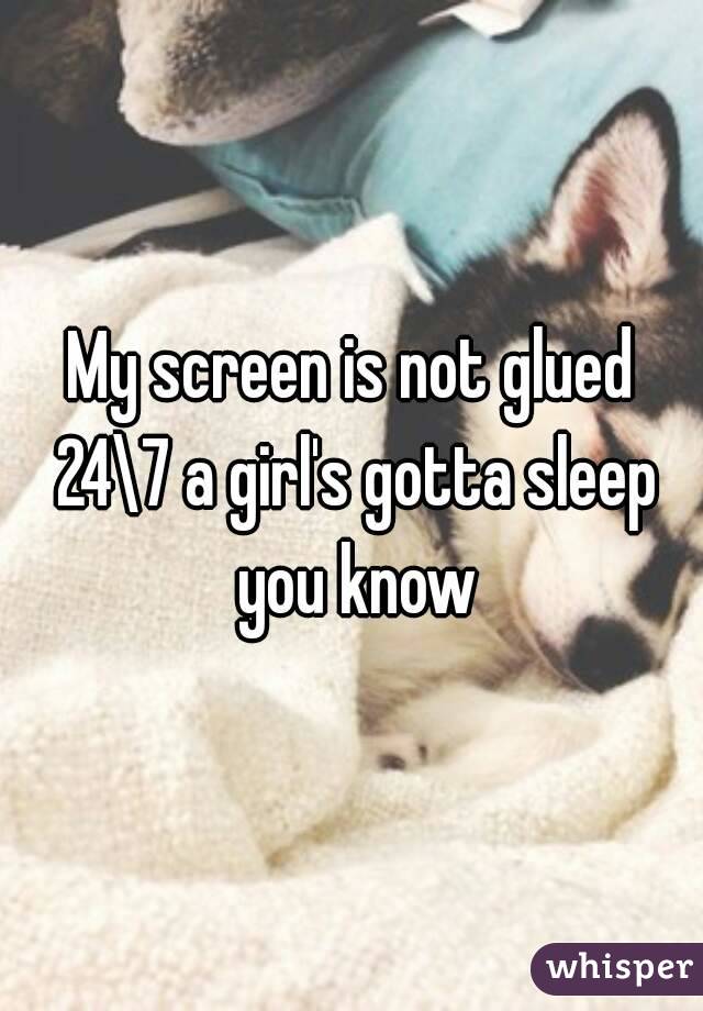 My screen is not glued 24\7 a girl's gotta sleep you know