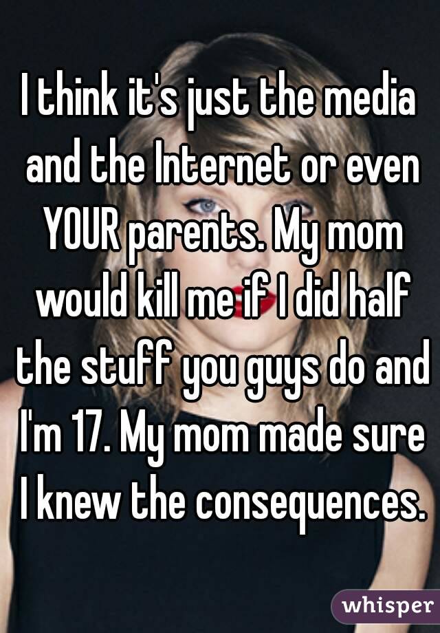 I think it's just the media and the Internet or even YOUR parents. My mom would kill me if I did half the stuff you guys do and I'm 17. My mom made sure I knew the consequences.