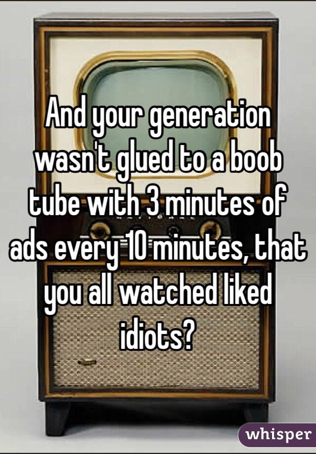 And your generation wasn't glued to a boob tube with 3 minutes of ads every 10 minutes, that you all watched liked idiots?