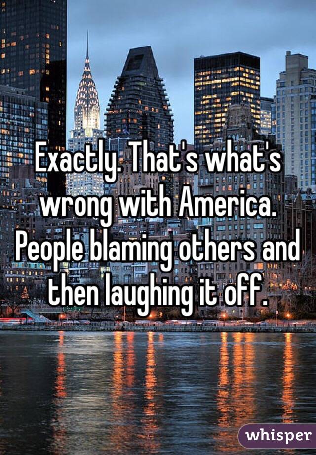 Exactly. That's what's wrong with America. People blaming others and then laughing it off.