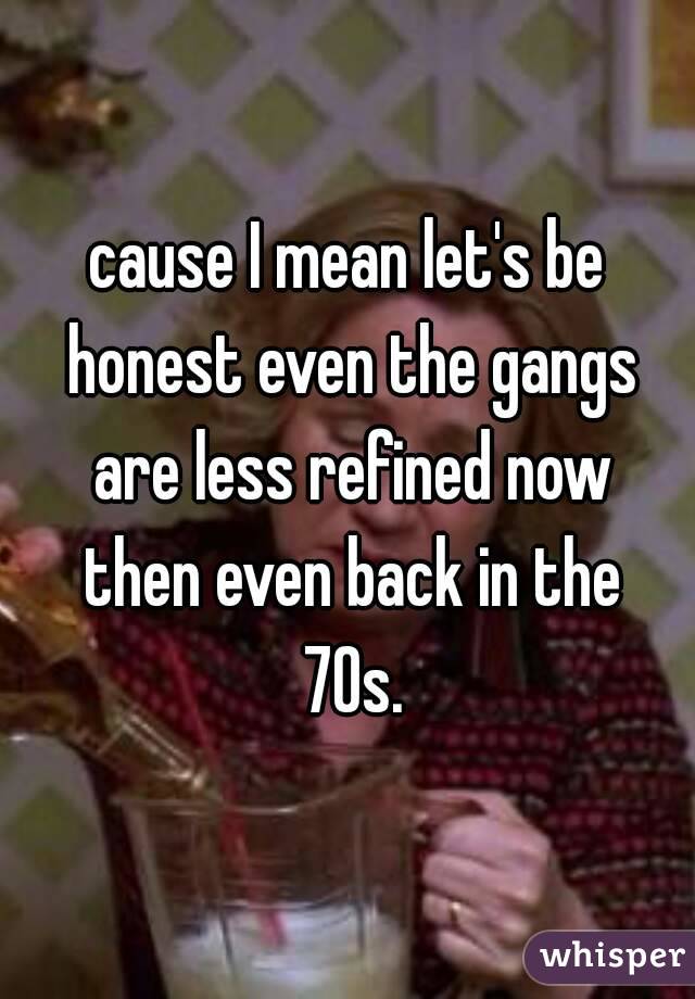 cause I mean let's be honest even the gangs are less refined now then even back in the 70s.