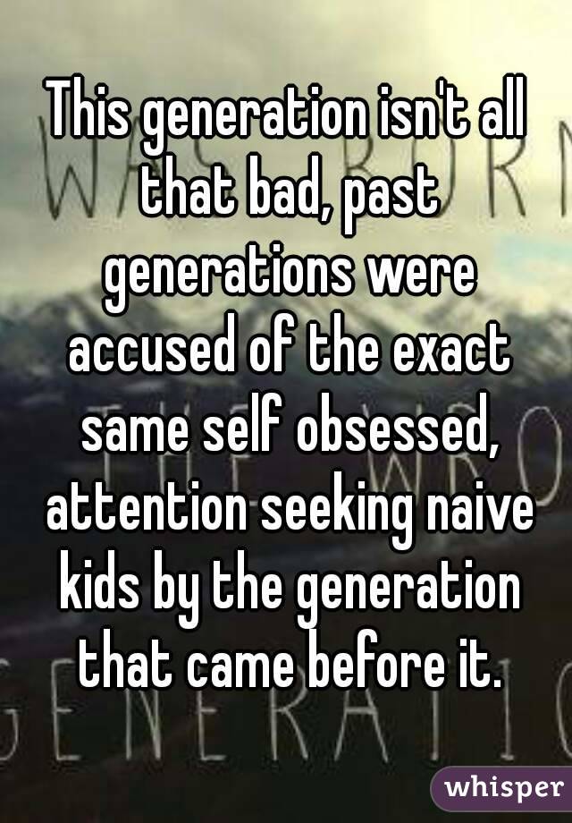 This generation isn't all that bad, past generations were accused of the exact same self obsessed, attention seeking naive kids by the generation that came before it.