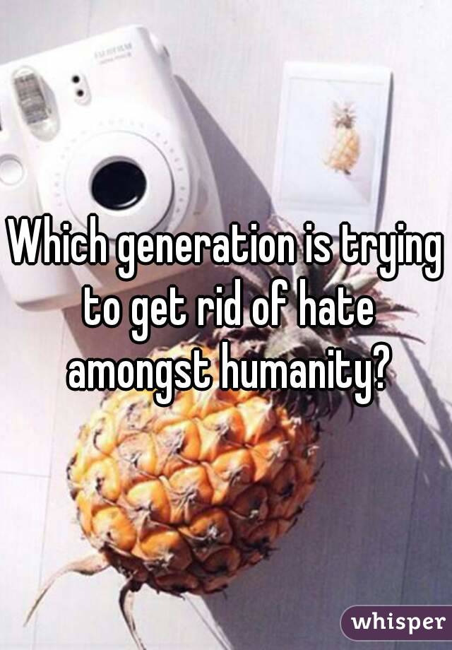 Which generation is trying to get rid of hate amongst humanity?