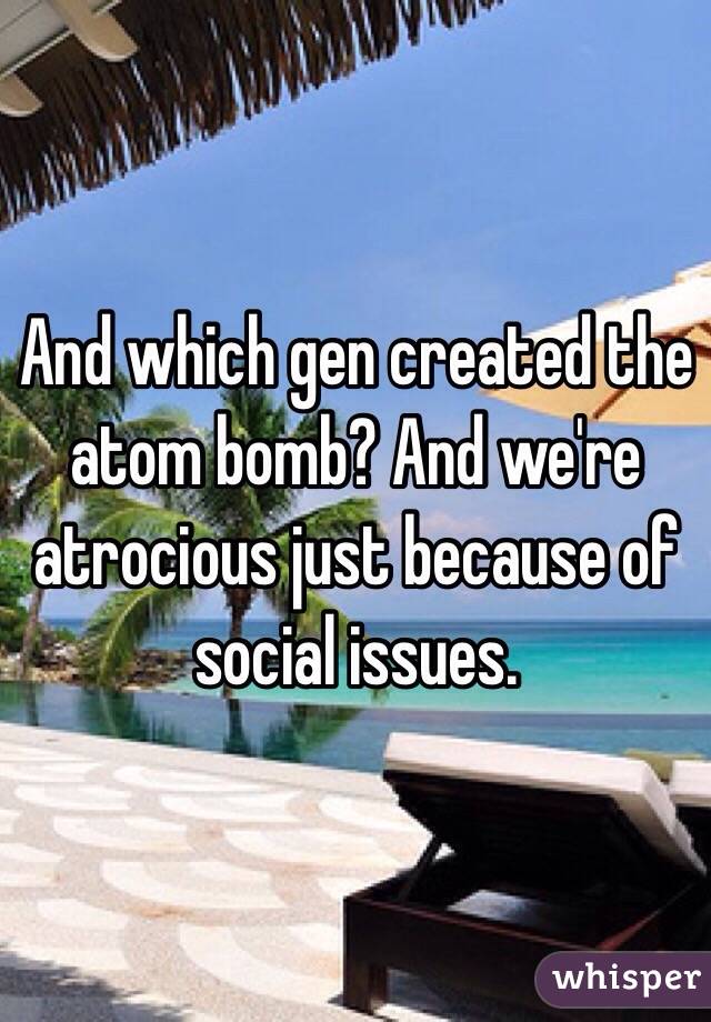 And which gen created the atom bomb? And we're atrocious just because of social issues.