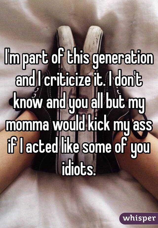 I'm part of this generation and I criticize it. I don't know and you all but my momma would kick my ass if I acted like some of you idiots. 