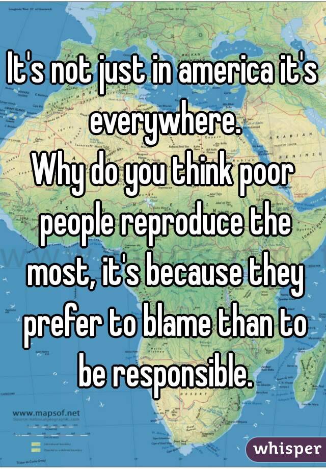 It's not just in america it's everywhere.
Why do you think poor people reproduce the most, it's because they prefer to blame than to be responsible.