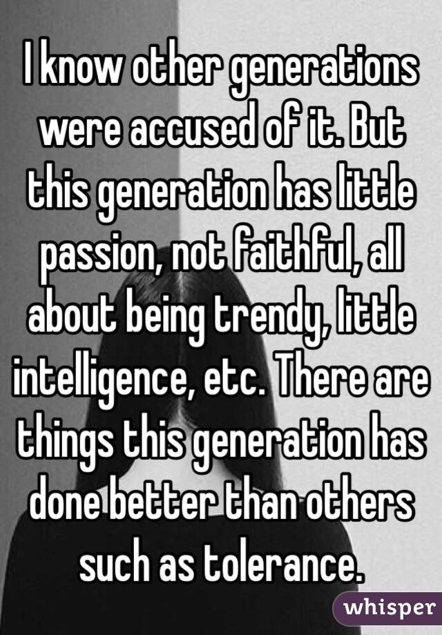 I know other generations were accused of it. But this generation has little passion, not faithful, all about being trendy, little intelligence, etc. There are things this generation has done better than others such as tolerance. 