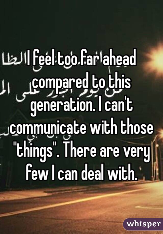 I feel too far ahead compared to this generation. I can't communicate with those "things". There are very few I can deal with. 