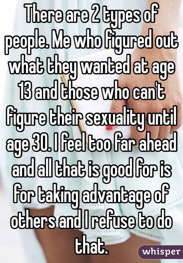 There are 2 types of people. Me who figured out what they wanted at age 13 and those who can't figure their sexuality until age 30. I feel too far ahead and all that is good for is for taking advantage of others and I refuse to do that.