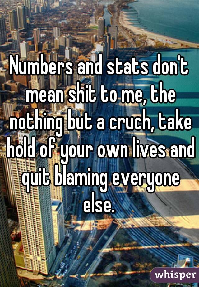 Numbers and stats don't mean shit to me, the nothing but a cruch, take hold of your own lives and quit blaming everyone else. 