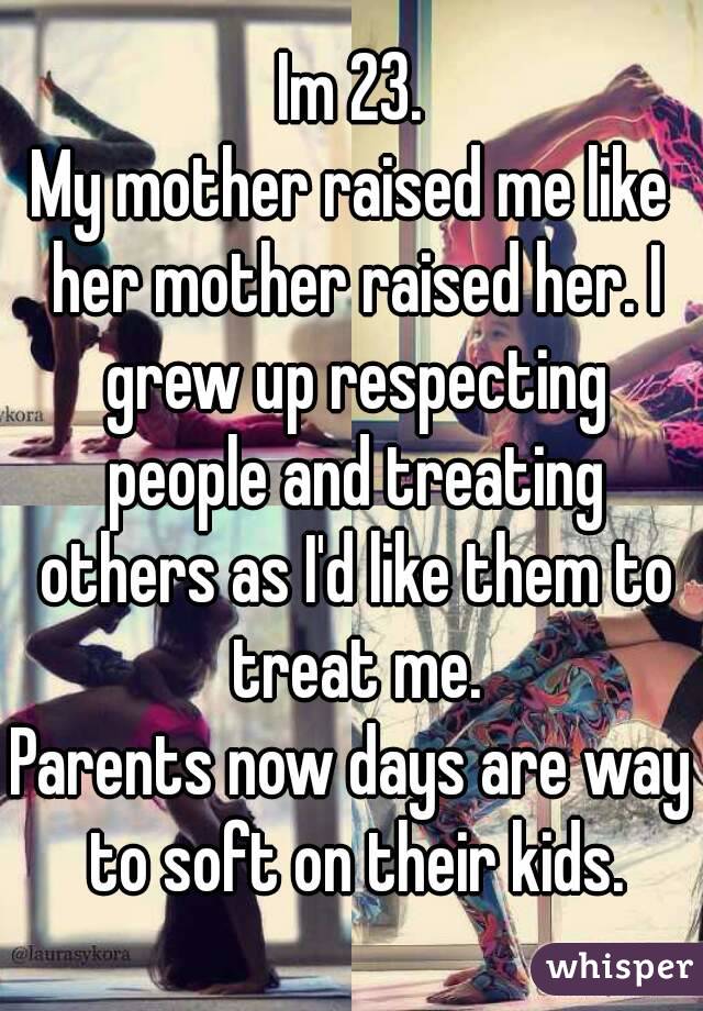 Im 23.
My mother raised me like her mother raised her. I grew up respecting people and treating others as I'd like them to treat me.
Parents now days are way to soft on their kids.