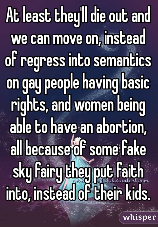 At least they'll die out and we can move on, instead of regress into semantics on gay people having basic rights, and women being able to have an abortion, all because of some fake sky fairy they put faith into, instead of their kids.