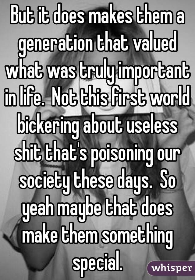 But it does makes them a generation that valued what was truly important in life.  Not this first world bickering about useless shit that's poisoning our society these days.  So yeah maybe that does make them something special. 