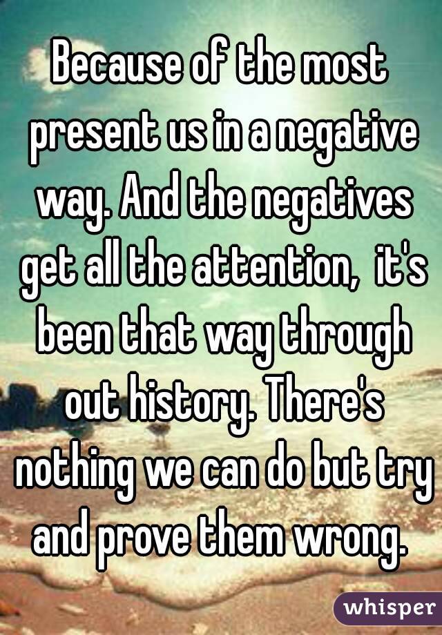 Because of the most present us in a negative way. And the negatives get all the attention,  it's been that way through out history. There's nothing we can do but try and prove them wrong. 