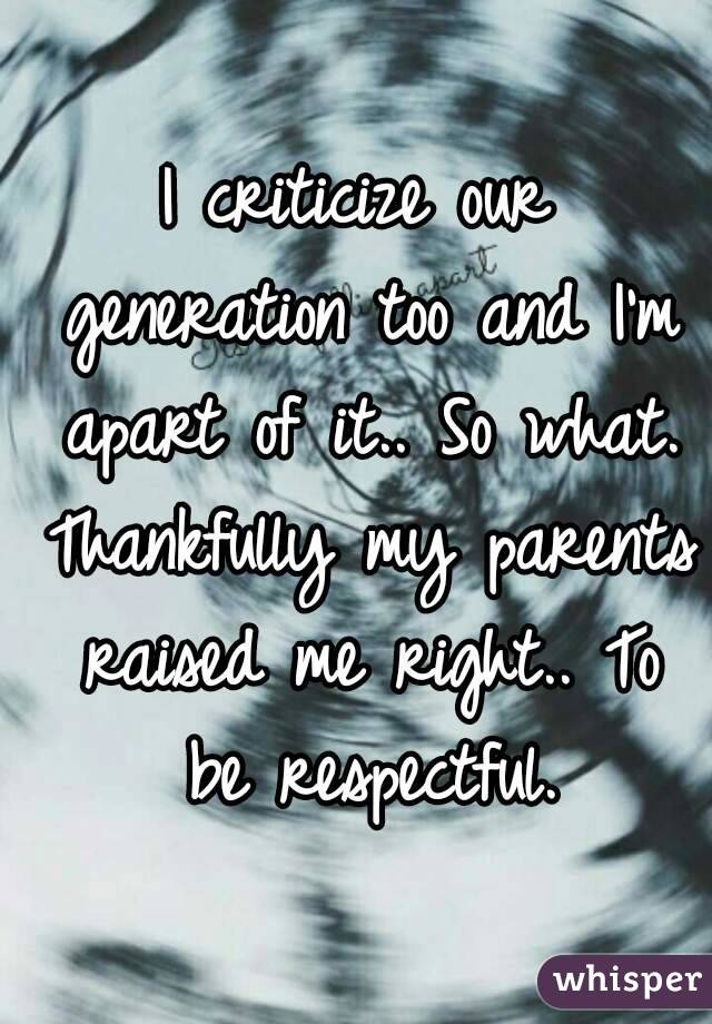 I criticize our generation too and I'm apart of it.. So what. Thankfully my parents raised me right.. To be respectful.