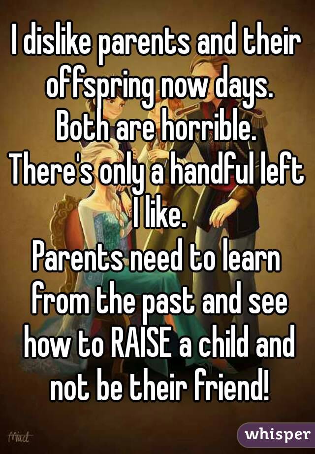 I dislike parents and their offspring now days.
Both are horrible.
There's only a handful left I like.
Parents need to learn from the past and see how to RAISE a child and not be their friend!