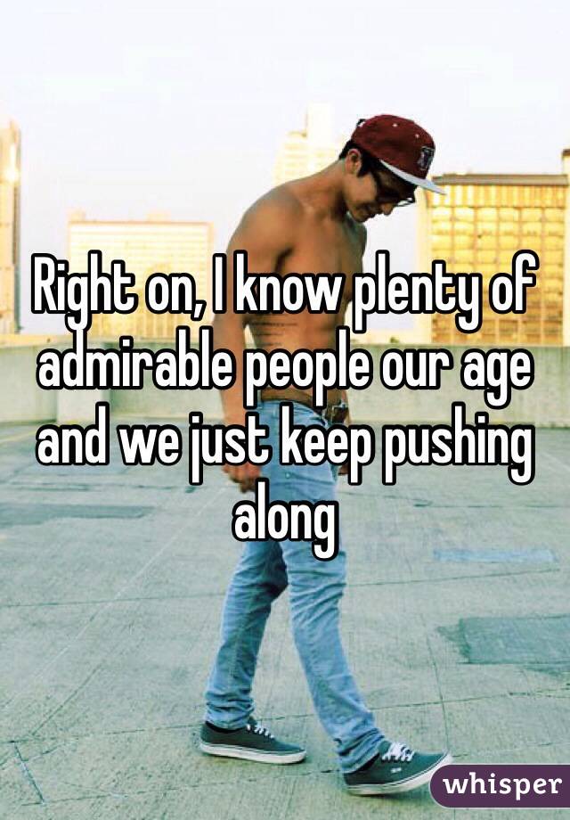 Right on, I know plenty of admirable people our age and we just keep pushing along