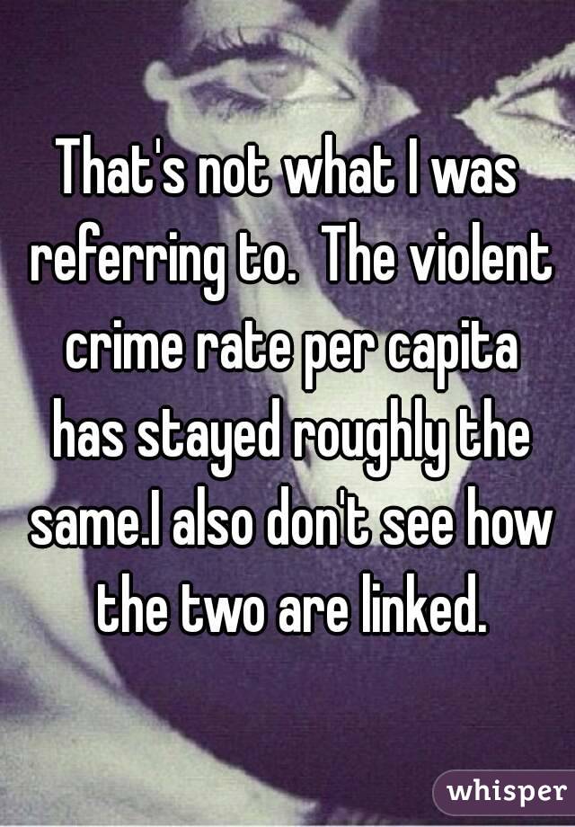 That's not what I was referring to.  The violent crime rate per capita has stayed roughly the same.I also don't see how the two are linked.