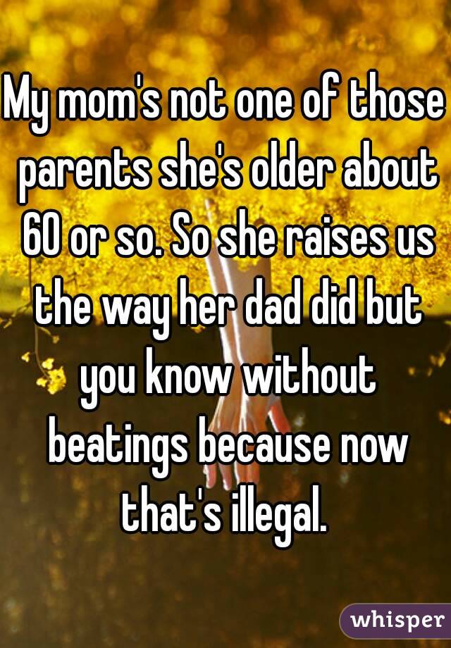 My mom's not one of those parents she's older about 60 or so. So she raises us the way her dad did but you know without beatings because now that's illegal. 