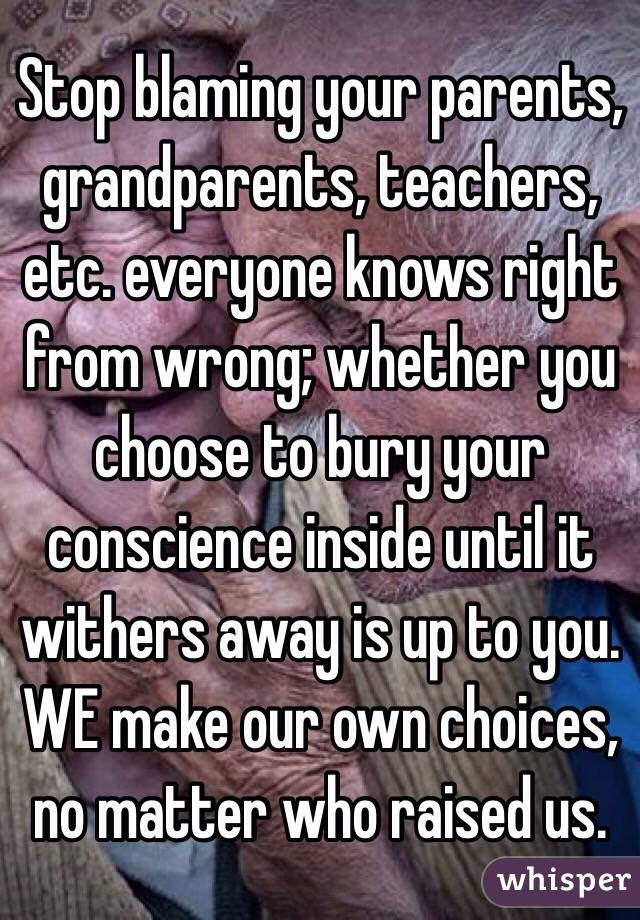 Stop blaming your parents, grandparents, teachers, etc. everyone knows right from wrong; whether you choose to bury your conscience inside until it withers away is up to you. WE make our own choices, no matter who raised us. 