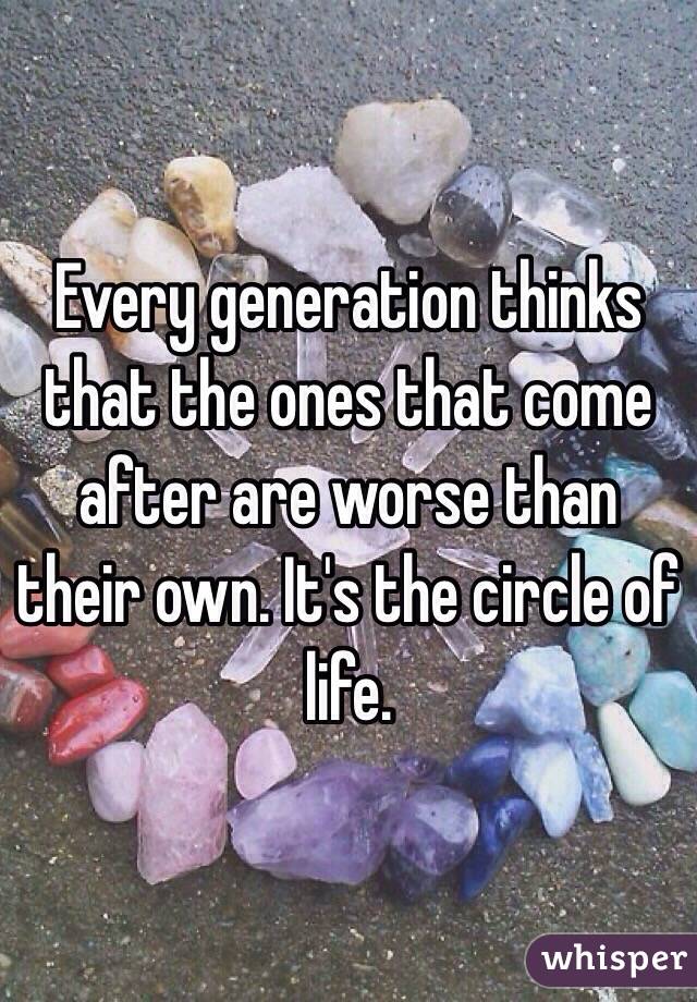 Every generation thinks that the ones that come after are worse than their own. It's the circle of life. 