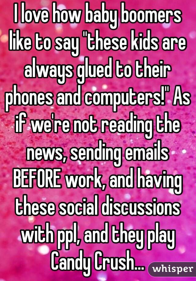 I love how baby boomers like to say "these kids are always glued to their phones and computers!" As if we're not reading the news, sending emails BEFORE work, and having these social discussions with ppl, and they play Candy Crush...