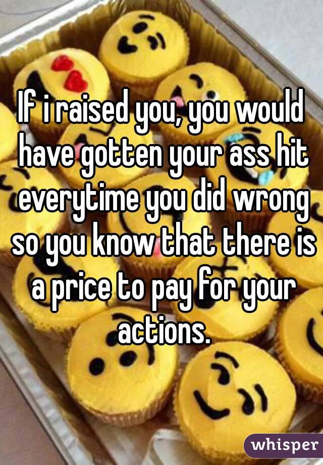 If i raised you, you would have gotten your ass hit everytime you did wrong so you know that there is a price to pay for your actions.