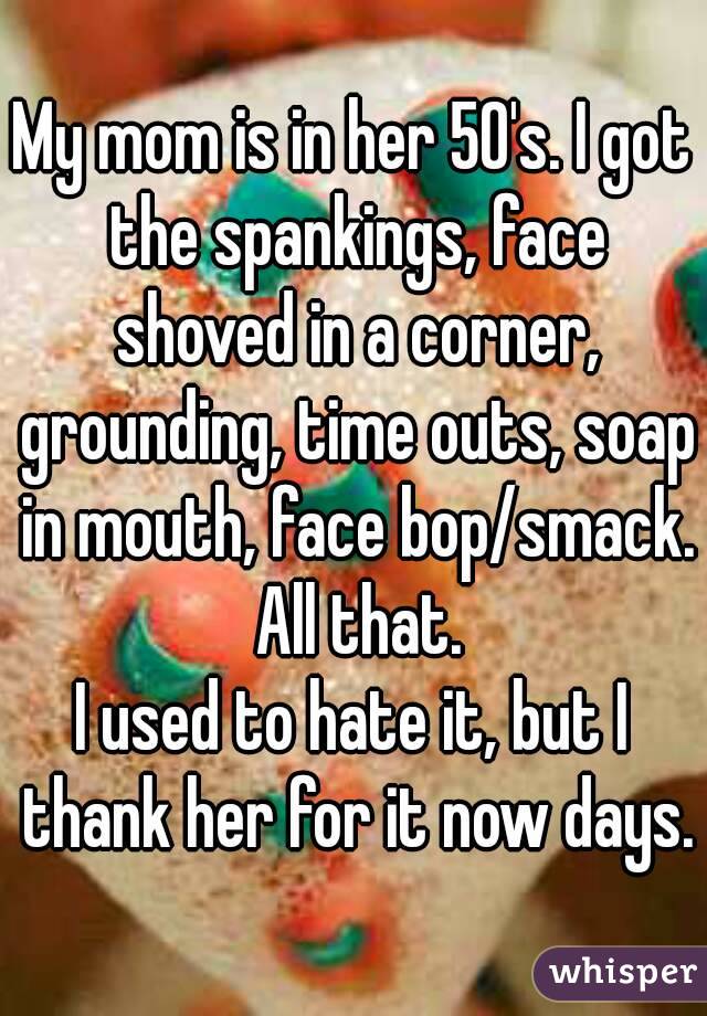 My mom is in her 50's. I got the spankings, face shoved in a corner, grounding, time outs, soap in mouth, face bop/smack. All that.
I used to hate it, but I thank her for it now days.