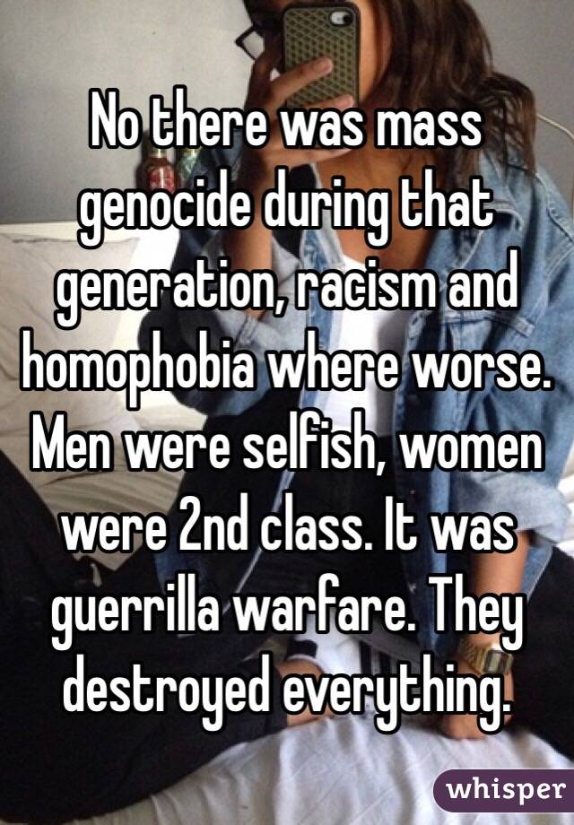 No there was mass genocide during that generation, racism and homophobia where worse. Men were selfish, women were 2nd class. It was guerrilla warfare. They destroyed everything.