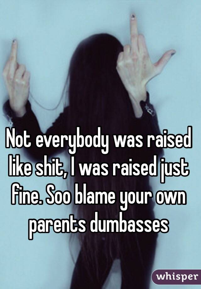 Not everybody was raised like shit, I was raised just fine. Soo blame your own parents dumbasses