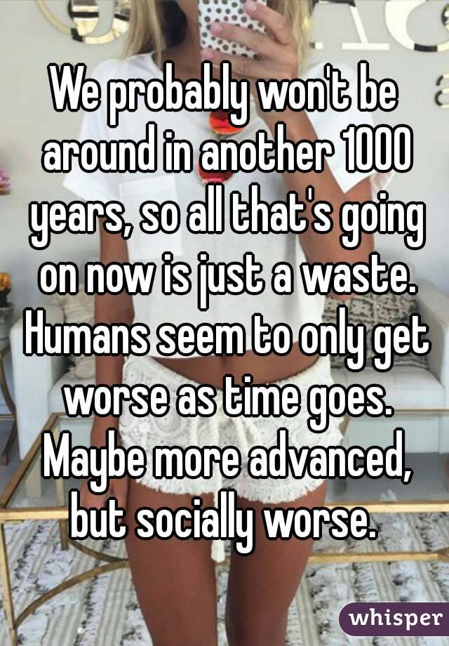 We probably won't be around in another 1000 years, so all that's going on now is just a waste. Humans seem to only get worse as time goes. Maybe more advanced, but socially worse. 