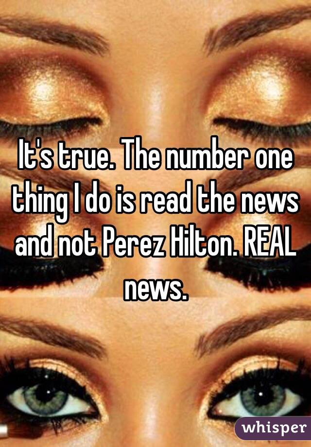 It's true. The number one thing I do is read the news and not Perez Hilton. REAL news.