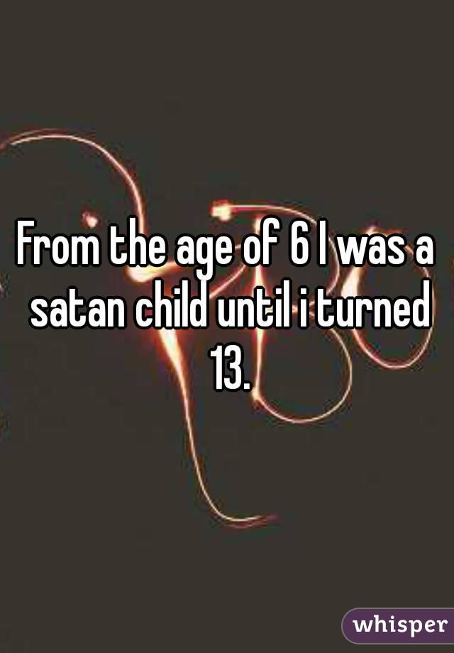 From the age of 6 I was a satan child until i turned 13.