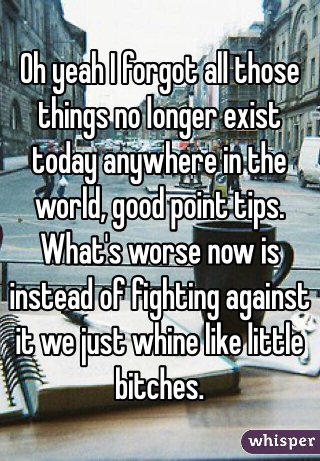 Oh yeah I forgot all those things no longer exist today anywhere in the world, good point tips. What's worse now is instead of fighting against it we just whine like little bitches.  