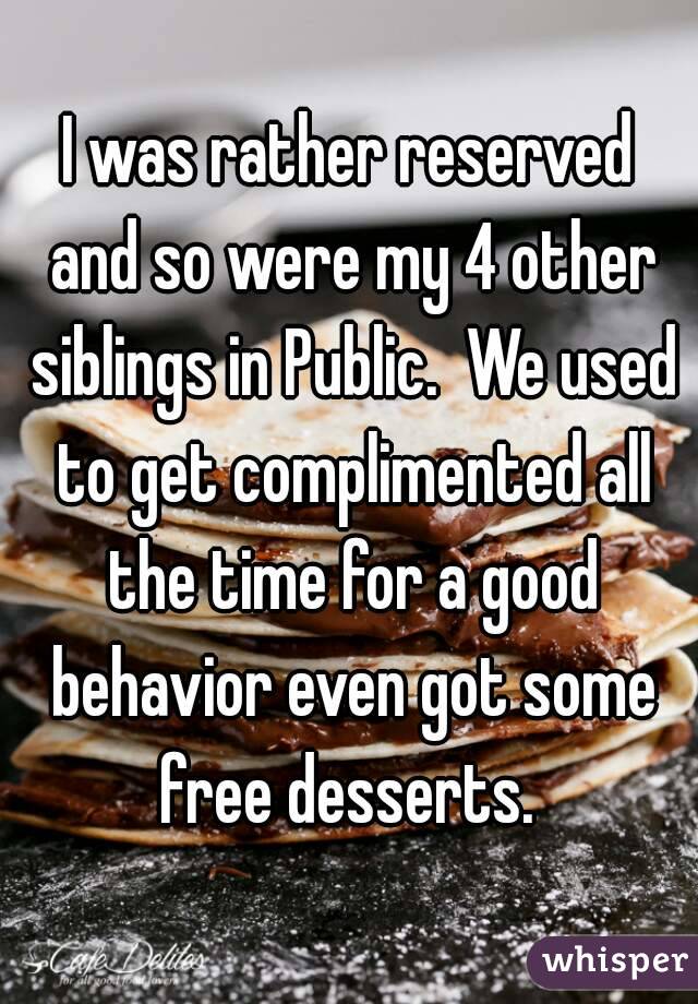 I was rather reserved and so were my 4 other siblings in Public.  We used to get complimented all the time for a good behavior even got some free desserts. 