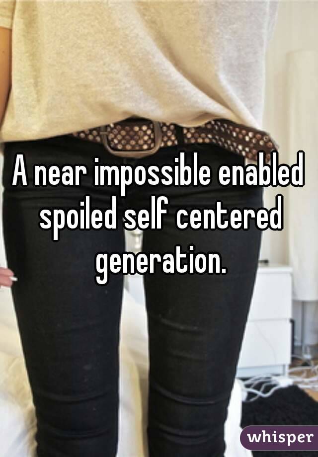 A near impossible enabled spoiled self centered generation.