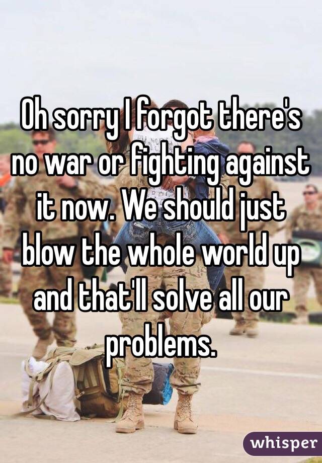 Oh sorry I forgot there's no war or fighting against it now. We should just blow the whole world up and that'll solve all our problems. 