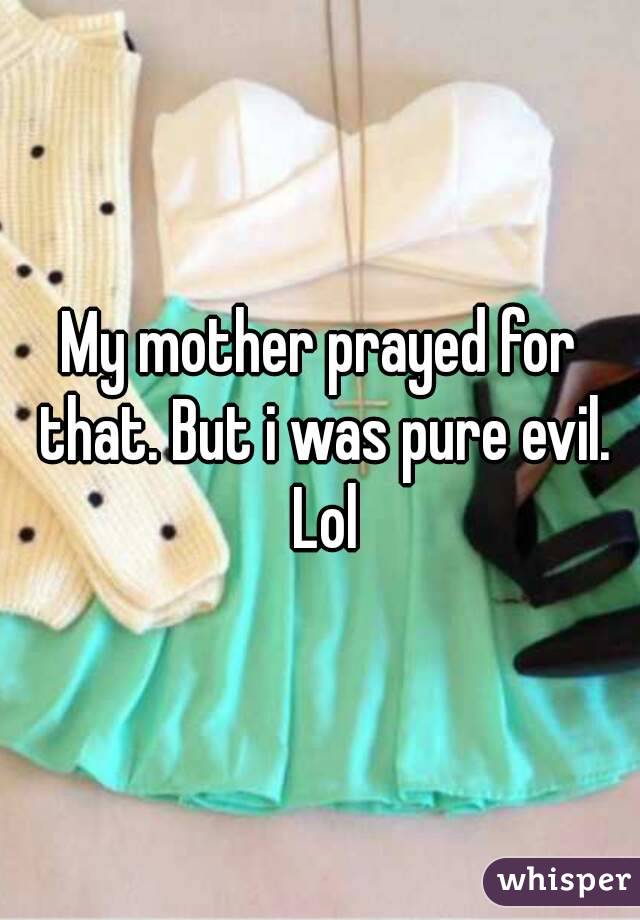 My mother prayed for that. But i was pure evil. Lol