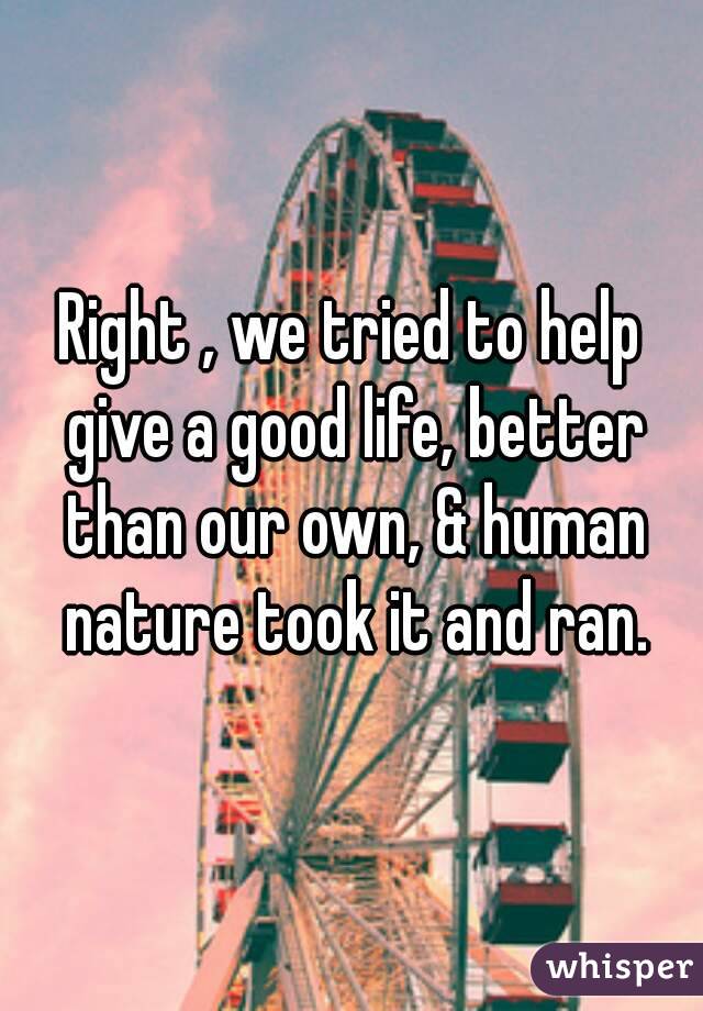 Right , we tried to help give a good life, better than our own, & human nature took it and ran.