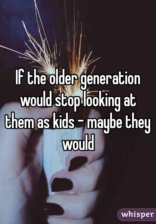 If the older generation would stop looking at them as kids - maybe they would