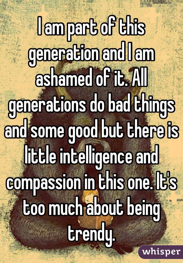 I am part of this generation and I am ashamed of it. All generations do bad things and some good but there is little intelligence and compassion in this one. It's too much about being trendy.