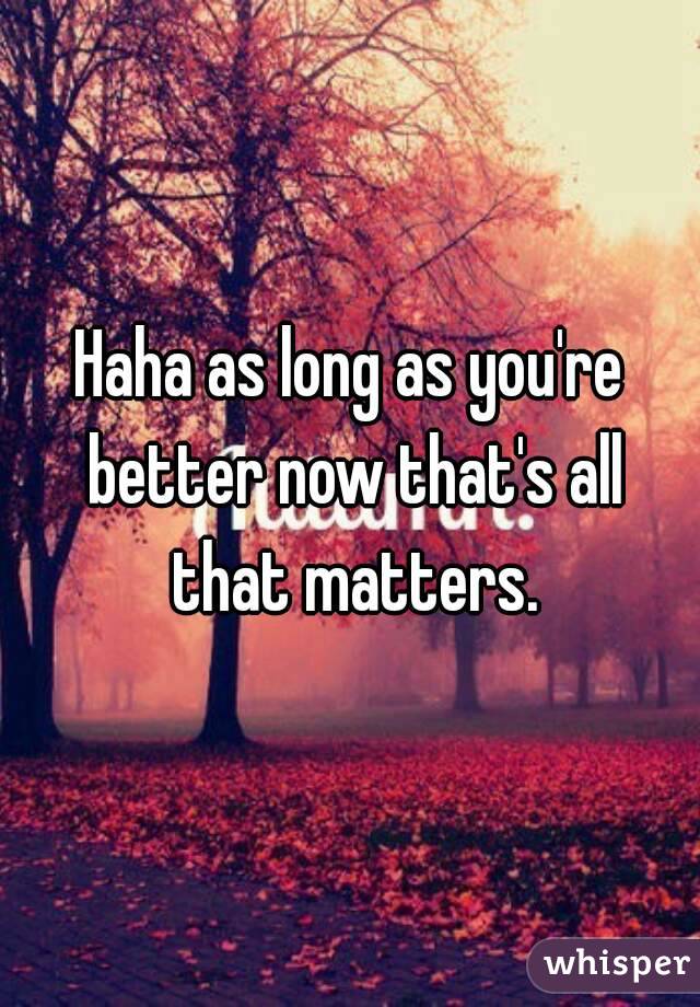 Haha as long as you're better now that's all that matters.