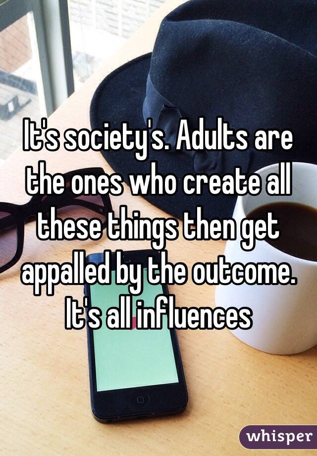 It's society's. Adults are the ones who create all these things then get appalled by the outcome. It's all influences