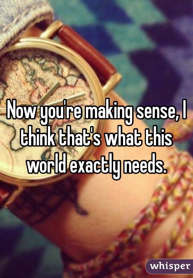 Now you're making sense, I think that's what this world exactly needs.  