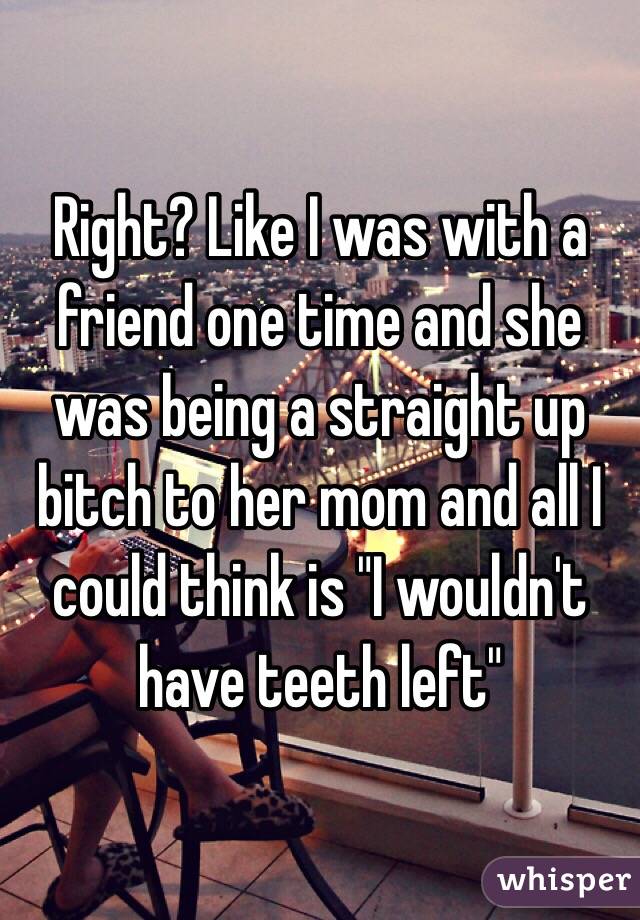 Right? Like I was with a friend one time and she was being a straight up bitch to her mom and all I could think is "I wouldn't have teeth left"