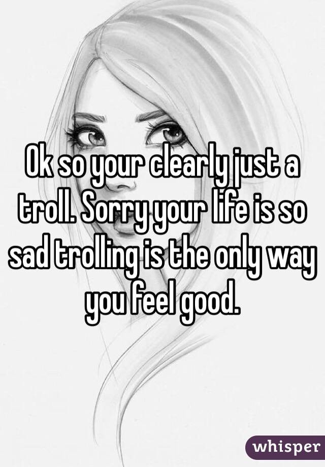 Ok so your clearly just a troll. Sorry your life is so sad trolling is the only way you feel good.